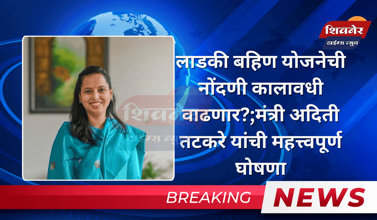 लाडकी बहिण योजनेची नोंदणी कालावधी वाढणार?;मंत्री अदिती तटकरे यांची महत्त्वपूर्ण घोषणा