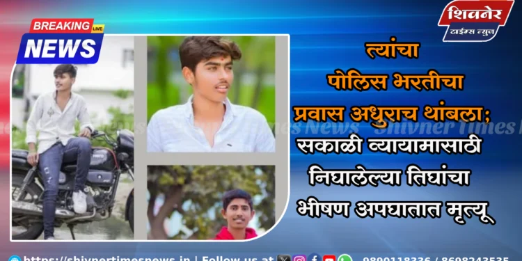 पोलिस भरतीचा प्रवास त्यांचा अधुराच थांबला 1 त्यांचा पोलिस भरतीचा प्रवास अधुराच थांबला; सकाळी व्यायामासाठी निघालेल्या तिघांचा भीषण अपघातात मृत्यू