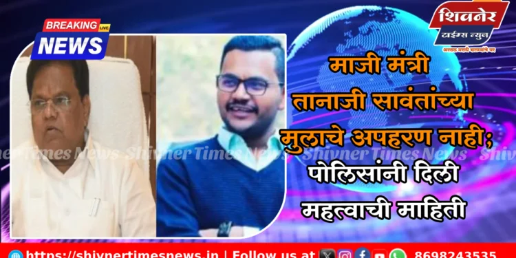 माजी मंत्री तानाजी सावंतांच्या मुलाचे अपहरण नाही; पोलिसांनी दिली महत्वाची माहिती